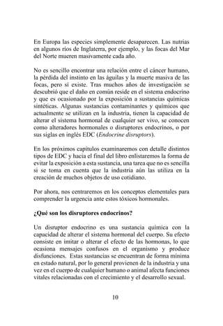 10
En Europa las especies simplemente desaparecen. Las nutrias
en algunos ríos de Inglaterra, por ejemplo, y las focas del Mar
del Norte mueren masivamente cada año.
No es sencillo encontrar una relación entre el cáncer humano,
la pérdida del instinto en las águilas y la muerte masiva de las
focas, pero sí existe. Tras muchos años de investigación se
descubrió que el daño en común reside en el sistema endocrino
y que es ocasionado por la exposición a sustancias químicas
sintéticas. Algunas sustancias contaminantes y químicos que
actualmente se utilizan en la industria, tienen la capacidad de
alterar el sistema hormonal de cualquier ser vivo, se conocen
como alteradores hormonales o disruptores endocrinos, o por
sus siglas en inglés EDC (Endocrine disruptors).
En los próximos capítulos examinaremos con detalle distintos
tipos de EDC y hacia el final del libro enlistaremos la forma de
evitar la exposición a esta sustancia, una tarea que no es sencilla
si se toma en cuenta que la industria aún las utiliza en la
creación de muchos objetos de uso cotidiano.
Por ahora, nos centraremos en los conceptos elementales para
comprender la urgencia ante estos tóxicos hormonales.
¿Qué son los disruptores endocrinos?
Un disruptor endocrino es una sustancia química con la
capacidad de alterar el sistema hormonal del cuerpo. Su efecto
consiste en imitar o alterar el efecto de las hormonas, lo que
ocasiona mensajes confusos en el organismo y produce
disfunciones. Estas sustancias se encuentran de forma mínima
en estado natural, por lo general provienen de la industria y una
vez en el cuerpo de cualquier humano o animal afecta funciones
vitales relacionadas con el crecimiento y el desarrollo sexual.
 