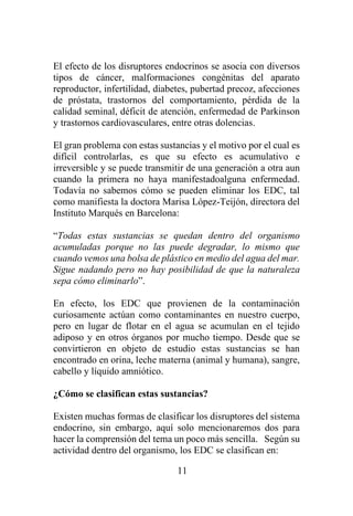 11
El efecto de los disruptores endocrinos se asocia con diversos
tipos de cáncer, malformaciones congénitas del aparato
reproductor, infertilidad, diabetes, pubertad precoz, afecciones
de próstata, trastornos del comportamiento, pérdida de la
calidad seminal, déficit de atención, enfermedad de Parkinson
y trastornos cardiovasculares, entre otras dolencias.
El gran problema con estas sustancias y el motivo por el cual es
difícil controlarlas, es que su efecto es acumulativo e
irreversible y se puede transmitir de una generación a otra aun
cuando la primera no haya manifestadoalguna enfermedad.
Todavía no sabemos cómo se pueden eliminar los EDC, tal
como manifiesta la doctora Marisa López-Teijón, directora del
Instituto Marqués en Barcelona:
“Todas estas sustancias se quedan dentro del organismo
acumuladas porque no las puede degradar, lo mismo que
cuando vemos una bolsa de plástico en medio del agua del mar.
Sigue nadando pero no hay posibilidad de que la naturaleza
sepa cómo eliminarlo”.
En efecto, los EDC que provienen de la contaminación
curiosamente actúan como contaminantes en nuestro cuerpo,
pero en lugar de flotar en el agua se acumulan en el tejido
adiposo y en otros órganos por mucho tiempo. Desde que se
convirtieron en objeto de estudio estas sustancias se han
encontrado en orina, leche materna (animal y humana), sangre,
cabello y líquido amniótico.
¿Cómo se clasifican estas sustancias?
Existen muchas formas de clasificar los disruptores del sistema
endocrino, sin embargo, aquí solo mencionaremos dos para
hacer la comprensión del tema un poco más sencilla. Según su
actividad dentro del organismo, los EDC se clasifican en:
 