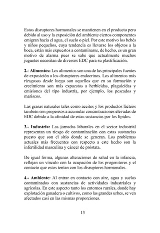 13
Estos disruptores hormonales se mantienen en el producto pero
debido al uso y la exposición del ambiente ciertos componentes
emigran hacia el agua, el suelo o piel. Por este motivo los bebés
y niños pequeños, cuya tendencia es llevarse los objetos a la
boca, están más expuestos a contaminarse, de hecho, es un gran
motivo de alarma pues se sabe que actualmente muchos
juguetes necesitan de diversos EDC para su plastificación.
2.- Alimentos: Los alimentos son una de las principales fuentes
de exposición a los disruptores endocrinos. Los alimentos más
riesgosos desde luego son aquellos que en su formación y
crecimiento son más expuestos a herbicidas, plaguicidas y
emisiones del tipo industria, por ejemplo, los pescados y
mariscos.
Las grasas naturales tales como aceites y los productos lácteos
también son propensos a acumular concentraciones elevadas de
EDC debido a la afinidad de estas sustancias por los lípidos.
3.- Industria: Las jornadas laborales en el sector industrial
representan un riesgo de contaminación con estas sustancias
puesto que son el sitio donde se generan. Los problemas
actuales más frecuentes con respecto a este hecho son la
infertilidad masculina y cáncer de próstata.
De igual forma, algunas alteraciones de salud en la infancia,
reflejan un vínculo con la ocupación de los progenitores y el
contacto que estos tenían con los disruptores hormonales.
4.- Ambiente: Al entrar en contacto con aire, agua y suelos
contaminados con sustancias de actividades industriales y
agrícolas. En este aspecto tanto los entornos rurales, donde hay
explotación ganadera o cultivos, como las grandes urbes, se ven
afectados casi en las mismas proporciones.
 