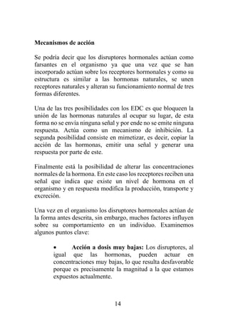 14
Mecanismos de acción
Se podría decir que los disruptores hormonales actúan como
farsantes en el organismo ya que una vez que se han
incorporado actúan sobre los receptores hormonales y como su
estructura es similar a las hormonas naturales, se unen
receptores naturales y alteran su funcionamiento normal de tres
formas diferentes.
Una de las tres posibilidades con los EDC es que bloqueen la
unión de las hormonas naturales al ocupar su lugar, de esta
forma no se envía ninguna señal y por ende no se emite ninguna
respuesta. Actúa como un mecanismo de inhibición. La
segunda posibilidad consiste en mimetizar, es decir, copiar la
acción de las hormonas, emitir una señal y generar una
respuesta por parte de este.
Finalmente está la posibilidad de alterar las concentraciones
normales de la hormona. En este caso los receptores reciben una
señal que indica que existe un nivel de hormona en el
organismo y en respuesta modifica la producción, transporte y
excreción.
Una vez en el organismo los disruptores hormonales actúan de
la forma antes descrita, sin embargo, muchos factores influyen
sobre su comportamiento en un individuo. Examinemos
algunos puntos clave:
• Acción a dosis muy bajas: Los disruptores, al
igual que las hormonas, pueden actuar en
concentraciones muy bajas, lo que resulta desfavorable
porque es precisamente la magnitud a la que estamos
expuestos actualmente.
 