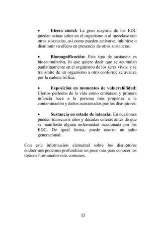 15
• Efecto cóctel: La gran mayoría de los EDC
pueden actuar solos en el organismo o al mezclase con
otras sustancias, así como pueden activarse, inhibirse o
disminuir su efecto en presencia de otras sustancias.
• Biomagnificación: Este tipo de sustancia es
bioacumulativa, lo que quiere decir que se acumulan
paulatinamente en el organismo de los seres vivos, y se
transmite de un organismo a otro conforme se avanza
por la cadena trófica.
• Exposición en momentos de vulnerabilidad:
Ciertos períodos de la vida como embarazo y primera
infancia hace a la persona más propensa a la
contaminación y daños ocasionados por los disruptores.
• Sustancia en estado de latencia: En ocasiones
pueden transcurrir años y décadas enteras antes de que
se manifieste alguna enfermedad ocasionada por los
EDC. De igual forma, puede ocurrir un salto
generacional.
Con esta información elemental sobre los disruptores
endocrinos podemos profundizar un poco más para conocer los
tóxicos hormonales más comunes.
 