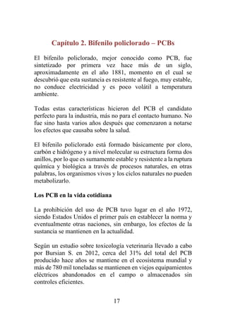 17
Capítulo 2. Bifenilo policlorado – PCBs
El bifenilo policlorado, mejor conocido como PCB, fue
sintetizado por primera vez hace más de un siglo,
aproximadamente en el año 1881, momento en el cual se
descubrió que esta sustancia es resistente al fuego, muy estable,
no conduce electricidad y es poco volátil a temperatura
ambiente.
Todas estas características hicieron del PCB el candidato
perfecto para la industria, más no para el contacto humano. No
fue sino hasta varios años después que comenzaron a notarse
los efectos que causaba sobre la salud.
El bifenilo policlorado está formado básicamente por cloro,
carbón e hidrógeno y a nivel molecular su estructura forma dos
anillos, por lo que es sumamente estable y resistente a la ruptura
química y biológica a través de procesos naturales, en otras
palabras, los organismos vivos y los ciclos naturales no pueden
metabolizarlo.
Los PCB en la vida cotidiana
La prohibición del uso de PCB tuvo lugar en el año 1972,
siendo Estados Unidos el primer país en establecer la norma y
eventualmente otras naciones, sin embargo, los efectos de la
sustancia se mantienen en la actualidad.
Según un estudio sobre toxicología veterinaria llevado a cabo
por Bursian S. en 2012, cerca del 31% del total del PCB
producido hace años se mantiene en el ecosistema mundial y
más de 780 mil toneladas se mantienen en viejos equipamientos
eléctricos abandonados en el campo o almacenados sin
controles eficientes.
 