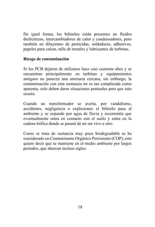 18
De igual forma, los bifenilos están presentes en fluidos
dieléctricos, intercambiadores de calor y condensadores, pero
también en diluyentes de pesticidas, soldaduras, adhesivos,
papeles para calcar, talla de metales y lubricantes de turbinas.
Riesgo de contaminación
Si los PCB dejaron de utilizarse hace casi cuarenta años y se
encuentran principalmente en turbinas y equipamientos
antiguos no parecen una amenaza cercana, sin embargo, la
contaminación con esta sustancia no es tan complicada como
aparenta, solo deben darse situaciones puntuales para que esto
ocurra.
Cuando un transformador se avería, por vandalismo,
accidentes, negligencia o explosiones el bifenilo pasa al
ambiente y se expande por agua de lluvia y escorrentía que
eventualmente entra en contacto con el suelo y entra en la
cadena trófica donde se pasará de un ser vivo a otro.
Como se trata de sustancia muy poco biodegradable se ha
considerado un Contaminante Orgánico Persistente (COP), esto
quiere decir que se mantiene en el medio ambiente por largos
períodos, que abarcan incluso siglos.
 