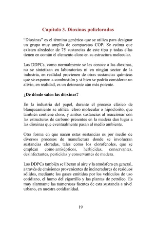19
Capítulo 3. Dioxinas policloradas
“Dioxinas” es el término genérico que se utiliza para designar
un grupo muy amplio de compuestos COP. Se estima que
existen alrededor de 75 sustancias de este tipo y todas ellas
tienen en común el elemento cloro en su estructura molecular.
Las DDPCs, como normalmente se les conoce a las dioxinas,
no se sintetizan en laboratorios ni en ningún sector de la
industria, en realidad provienen de otras sustancias químicas
que se exponen a combustión y si bien se podría considerar un
alivio, en realidad, es un detonante aún más potente.
¿De dónde salen las dioxinas?
En la industria del papel, durante el proceso clásico de
blanqueamiento se utiliza cloro molecular o hipoclorito, que
también contiene cloro, y ambas sustancias al reaccionar con
las estructuras de carbono presentes en la madera dan lugar a
las dioxinas que eventualmente pasan al medio ambiente.
Otra forma en que nacen estas sustancias es por medio de
diversos procesos de manufactura donde se involucran
sustancias cloradas, tales como los clorofenoles, que se
emplean como antisépticos, herbicidas, conservantes,
desinfectantes, pesticidas y conservantes de madera.
Las DDPCs también se liberan al aire y la atmósfera en general,
a través de emisiones provenientes de incineradores de residuos
sólidos, mediante los gases emitidos por los vehículos de uso
cotidiano, el humo del cigarrillo y las plantas de petróleo. Es
muy alarmante las numerosas fuentes de esta sustancia a nivel
urbano, en nuestra cotidianidad.
 
