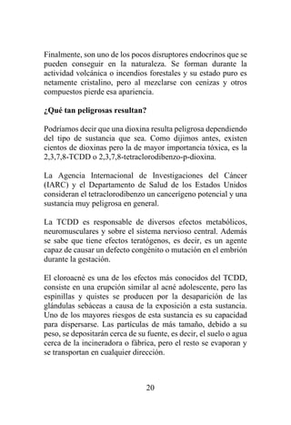 20
Finalmente, son uno de los pocos disruptores endocrinos que se
pueden conseguir en la naturaleza. Se forman durante la
actividad volcánica o incendios forestales y su estado puro es
netamente cristalino, pero al mezclarse con cenizas y otros
compuestos pierde esa apariencia.
¿Qué tan peligrosas resultan?
Podríamos decir que una dioxina resulta peligrosa dependiendo
del tipo de sustancia que sea. Como dijimos antes, existen
cientos de dioxinas pero la de mayor importancia tóxica, es la
2,3,7,8-TCDD o 2,3,7,8-tetraclorodibenzo-p-dioxina.
La Agencia Internacional de Investigaciones del Cáncer
(IARC) y el Departamento de Salud de los Estados Unidos
consideran el tetraclorodibenzo un cancerígeno potencial y una
sustancia muy peligrosa en general.
La TCDD es responsable de diversos efectos metabólicos,
neuromusculares y sobre el sistema nervioso central. Además
se sabe que tiene efectos teratógenos, es decir, es un agente
capaz de causar un defecto congénito o mutación en el embrión
durante la gestación.
El cloroacné es una de los efectos más conocidos del TCDD,
consiste en una erupción similar al acné adolescente, pero las
espinillas y quistes se producen por la desaparición de las
glándulas sebáceas a causa de la exposición a esta sustancia.
Uno de los mayores riesgos de esta sustancia es su capacidad
para dispersarse. Las partículas de más tamaño, debido a su
peso, se depositarán cerca de su fuente, es decir, el suelo o agua
cerca de la incineradora o fábrica, pero el resto se evaporan y
se transportan en cualquier dirección.
 