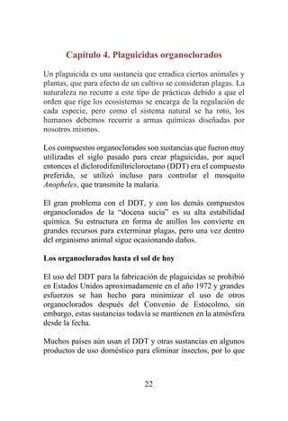 22
Capítulo 4. Plaguicidas organoclorados
Un plaguicida es una sustancia que erradica ciertos animales y
plantas, que para efecto de un cultivo se consideran plagas. La
naturaleza no recurre a este tipo de prácticas debido a que el
orden que rige los ecosistemas se encarga de la regulación de
cada especie, pero como el sistema natural se ha roto, los
humanos debemos recurrir a armas químicas diseñadas por
nosotros mismos.
Los compuestos organoclorados son sustancias que fueron muy
utilizadas el siglo pasado para crear plaguicidas, por aquel
entonces el diclorodifeniltricloroetano (DDT) era el compuesto
preferido, se utilizó incluso para controlar el mosquito
Anopheles, que transmite la malaria.
El gran problema con el DDT, y con los demás compuestos
organoclorados de la “docena sucia” es su alta estabilidad
química. Su estructura en forma de anillos los convierte en
grandes recursos para exterminar plagas, pero una vez dentro
del organismo animal sigue ocasionando daños.
Los organoclorados hasta el sol de hoy
El uso del DDT para la fabricación de plaguicidas se prohibió
en Estados Unidos aproximadamente en el año 1972 y grandes
esfuerzos se han hecho para minimizar el uso de otros
organoclorados después del Convenio de Estocolmo, sin
embargo, estas sustancias todavía se mantienen en la atmósfera
desde la fecha.
Muchos países aún usan el DDT y otras sustancias en algunos
productos de uso doméstico para eliminar insectos, por lo que
 