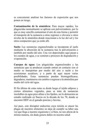 23
es conveniente analizar los factores de exposición que nos
ponen en riesgo.
Contaminación de la atmósfera: Para mayor rapidez, los
plaguicidas normalmente se aplican con pulverizadores, por lo
que es muy sencillo contaminar el aire de esta forma y permitir
el transporte de la sustancia a otras regiones o elevarse a otros
niveles de la atmósfera donde reaccionan a la luz del sol y los
otros compuestos que ya están allí.
Suelo: Las sustancias organocloradas se incorporan al suelo
mediante la absorción de la sustancia tras la pulverización o
también por medio del aire. Una vez depositados aquí pasan a
los cuerpos de agua, o se someten a procesos de degradación y
evaporación.
Cuerpos de agua: Los plaguicidas organoclorados y las
sustancias que se producen cuando entran en contacto con el
medio se transportan por medio del aire o suelo a los
ecosistemas acuáticos, y a partir de aquí nacen varias
posibilidades. Estas sustancias pueden biomagnificarse,
degradarse, mantenerse sin cambio o regresar a la atmósfera por
medio del ciclo del agua.
El fin último de estas rutas es desde luego el tejido adiposo y
ciertos alimentos vegetales, pues se trata de sustancias
insolubles en agua pero afines a los lípidos, así lo demuestra un
estudio realizado en Suecia en la década de los 70, donde se
encontró DDT en el ganado porcino y bovino.
Así pues, este disruptor endocrino cuya misión es atacar las
plagas de nuestros alimentos no deja de cumplir su labor una
vez que llega a nuestro organismo y si bien, no nos afecta de la
misma manera, sin duda genera daños en nuestra salud.
 