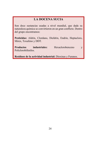 24
LA DOCENA SUCIA
Son doce sustancias usadas a nivel mundial, que dada su
naturaleza química se convirtieron en un gran conflicto. Dentro
del grupo encontramos:
Pesticidas: Aldrin, Clordano, Dieldrin, Endrin, Heptacloro,
Mirex, Toxafeno y DDT.
Productos industriales: Hexaclorobenceno y
Policlorobifenilos.
Residuos de la actividad industrial: Dioxinas y Furanos.
 