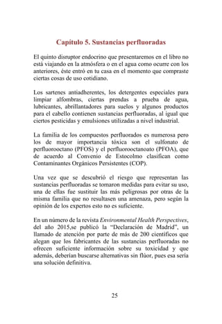 25
Capítulo 5. Sustancias perfluoradas
El quinto disruptor endocrino que presentaremos en el libro no
está viajando en la atmósfera o en el agua como ocurre con los
anteriores, éste entró en tu casa en el momento que compraste
ciertas cosas de uso cotidiano.
Los sartenes antiadherentes, los detergentes especiales para
limpiar alfombras, ciertas prendas a prueba de agua,
lubricantes, abrillantadores para suelos y algunos productos
para el cabello contienen sustancias perfluoradas, al igual que
ciertos pesticidas y emulsiones utilizadas a nivel industrial.
La familia de los compuestos perfluorados es numerosa pero
los de mayor importancia tóxica son el sulfonato de
perfluorooctano (PFOS) y el perfluorooctanoato (PFOA), que
de acuerdo al Convenio de Estocolmo clasifican como
Contaminantes Orgánicos Persistentes (COP).
Una vez que se descubrió el riesgo que representan las
sustancias perfluoradas se tomaron medidas para evitar su uso,
una de ellas fue sustituir las más peligrosas por otras de la
misma familia que no resultasen una amenaza, pero según la
opinión de los expertos esto no es suficiente.
En un número de la revista Environmental Health Perspectives,
del año 2015,se publicó la “Declaración de Madrid”, un
llamado de atención por parte de más de 200 científicos que
alegan que los fabricantes de las sustancias perfluoradas no
ofrecen suficiente información sobre su toxicidad y que
además, deberían buscarse alternativas sin flúor, pues esa sería
una solución definitiva.
 