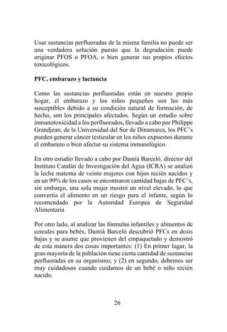 26
Usar sustancias perfluoradas de la misma familia no puede ser
una verdadera solución puesto que la degradación puede
originar PFOS o PFOA, o bien generar sus propios efectos
toxicológicos.
PFC, embarazo y lactancia
Como las sustancias perfluoradas están en nuestro propio
hogar, el embarazo y los niños pequeños son los más
susceptibles debido a su condición natural de formación, de
hecho, son los principales afectados. Según un estudio sobre
inmunotoxicidad a los perfluorados, llevado a cabo por Philippe
Grandjean, de la Universidad del Sur de Dinamarca, los PFC’s
pueden generar cáncer testicular en los niños expuestos durante
el embarazo o bien afectar su sistema inmunológico.
En otro estudio llevado a cabo por Damià Barceló, director del
Instituto Catalán de Investigación del Agua (ICRA) se analizó
la leche materna de veinte mujeres con hijos recién nacidos y
en un 99% de los casos se encontraron cantidad bajas de PFC’s,
sin embargo, una sola mujer mostró un nivel elevado, lo que
convertía el alimento en un riesgo para el infante, según lo
recomendado por la Autoridad Europea de Seguridad
Alimentaria
Por otro lado, al analizar las fórmulas infantiles y alimentos de
cereales para bebés, Damià Barceló descubrió PFCs en dosis
bajas y se asume que provienen del empaquetado y demostró
de esta manera dos cosas importantes: (1) En primer lugar, la
gran mayoría de la población tiene cierta cantidad de sustancias
perfluoradas en su organismo; y (2) en segundo, debemos ser
muy cuidadosos cuando cuidamos de un bebé o niño recién
nacido.
 