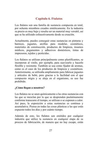 27
Capítulo 6. Ftalatos
Los ftalatos son una familia de sustancia compuesta en total,
por ochenta miembros creados sintéticamente. En la industria
su precio es muy bajo y resulta ser un material muy versátil, así
que se ha utilizado exhaustivamente desde su creación.
Actualmente, puedes conseguir estas sustancias en pinturas y
barnices, juguetes, arcillas para modelar, cosméticos,
materiales de construcción, productos de limpieza, insumos
médicos, pegamentos y adhesivos domésticos, tintas de
impresoras, tejidos y pesticidas.
Los ftalatos se utilizan principalmente como plastificantes, se
incorporan al vinilo, por ejemplo, para suavizarlo y hacerlo
flexible y resistente. También se usa como fijador de aromas,
como es el caso de los productos de limpieza y cosméticos.
Anteriormente, se utilizaba ampliamente para fabricar juguetes
y artículos de bebé, pero gracias a la facilidad con el que
compuesto migra y se aloja en el organismo, su uso fue
prohibido.
¿Cómo llegan a nosotros?
Los ftalatos no se unen químicamente a las otras sustancias con
las que se mezclan por lo que se desprenden paulatinamente
conforme transcurre el tiempo, se utilizan o se exponen a calor.
Así pues, la exposición a estas sustancias es continua y
acumulativa. Piensa en todas las cosas plásticas a las que estás
expuesto todos los días y por cuánto tiempo.
Además de esto, los ftalatos son emitidos por cualquier
industria que utilice la sustancia en cualquier etapa de su
proceso de fabricación, de manera que no hay escape, están
 