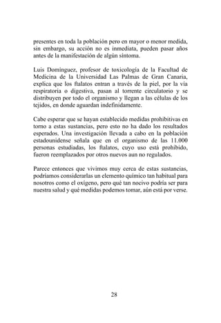 28
presentes en toda la población pero en mayor o menor medida,
sin embargo, su acción no es inmediata, pueden pasar años
antes de la manifestación de algún síntoma.
Luis Domínguez, profesor de toxicología de la Facultad de
Medicina de la Universidad Las Palmas de Gran Canaria,
explica que los ftalatos entran a través de la piel, por la vía
respiratoria o digestiva, pasan al torrente circulatorio y se
distribuyen por todo el organismo y llegan a las células de los
tejidos, en donde aguardan indefinidamente.
Cabe esperar que se hayan establecido medidas prohibitivas en
torno a estas sustancias, pero esto no ha dado los resultados
esperados. Una investigación llevada a cabo en la población
estadounidense señala que en el organismo de las 11.000
personas estudiadas, los ftalatos, cuyo uso está prohibido,
fueron reemplazados por otros nuevos aun no regulados.
Parece entonces que vivimos muy cerca de estas sustancias,
podríamos considerarlas un elemento químico tan habitual para
nosotros como el oxígeno, pero qué tan nocivo podría ser para
nuestra salud y qué medidas podemos tomar, aún está por verse.
 