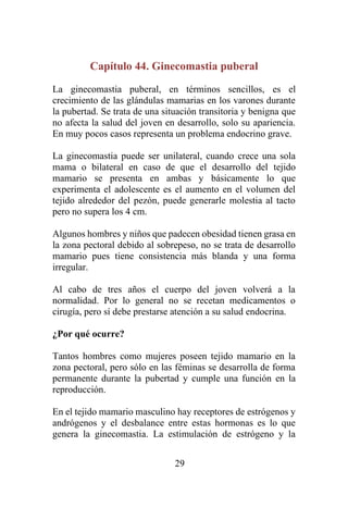 29
Capítulo 44. Ginecomastia puberal
La ginecomastia puberal, en términos sencillos, es el
crecimiento de las glándulas mamarias en los varones durante
la pubertad. Se trata de una situación transitoria y benigna que
no afecta la salud del joven en desarrollo, solo su apariencia.
En muy pocos casos representa un problema endocrino grave.
La ginecomastia puede ser unilateral, cuando crece una sola
mama o bilateral en caso de que el desarrollo del tejido
mamario se presenta en ambas y básicamente lo que
experimenta el adolescente es el aumento en el volumen del
tejido alrededor del pezón, puede generarle molestia al tacto
pero no supera los 4 cm.
Algunos hombres y niños que padecen obesidad tienen grasa en
la zona pectoral debido al sobrepeso, no se trata de desarrollo
mamario pues tiene consistencia más blanda y una forma
irregular.
Al cabo de tres años el cuerpo del joven volverá a la
normalidad. Por lo general no se recetan medicamentos o
cirugía, pero sí debe prestarse atención a su salud endocrina.
¿Por qué ocurre?
Tantos hombres como mujeres poseen tejido mamario en la
zona pectoral, pero sólo en las féminas se desarrolla de forma
permanente durante la pubertad y cumple una función en la
reproducción.
En el tejido mamario masculino hay receptores de estrógenos y
andrógenos y el desbalance entre estas hormonas es lo que
genera la ginecomastia. La estimulación de estrógeno y la
 