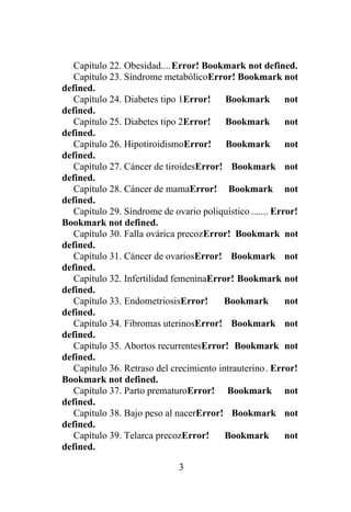 3
Capítulo 22. Obesidad....Error! Bookmark not defined.
Capítulo 23. Síndrome metabólicoError! Bookmark not
defined.
Capítulo 24. Diabetes tipo 1Error! Bookmark not
defined.
Capítulo 25. Diabetes tipo 2Error! Bookmark not
defined.
Capítulo 26. HipotiroidismoError! Bookmark not
defined.
Capítulo 27. Cáncer de tiroidesError! Bookmark not
defined.
Capítulo 28. Cáncer de mamaError! Bookmark not
defined.
Capítulo 29. Síndrome de ovario poliquístico ....... Error!
Bookmark not defined.
Capítulo 30. Falla ovárica precozError! Bookmark not
defined.
Capítulo 31. Cáncer de ovariosError! Bookmark not
defined.
Capítulo 32. Infertilidad femeninaError! Bookmark not
defined.
Capítulo 33. EndometriosisError! Bookmark not
defined.
Capítulo 34. Fibromas uterinosError! Bookmark not
defined.
Capítulo 35. Abortos recurrentesError! Bookmark not
defined.
Capítulo 36. Retraso del crecimiento intrauterino. Error!
Bookmark not defined.
Capítulo 37. Parto prematuroError! Bookmark not
defined.
Capítulo 38. Bajo peso al nacerError! Bookmark not
defined.
Capítulo 39. Telarca precozError! Bookmark not
defined.
 
