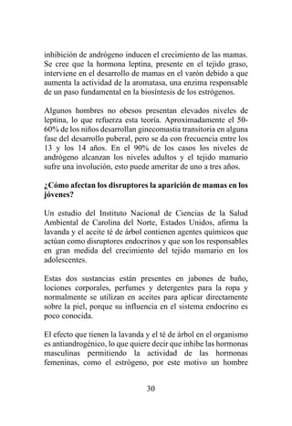 30
inhibición de andrógeno inducen el crecimiento de las mamas.
Se cree que la hormona leptina, presente en el tejido graso,
interviene en el desarrollo de mamas en el varón debido a que
aumenta la actividad de la aromatasa, una enzima responsable
de un paso fundamental en la biosíntesis de los estrógenos.
Algunos hombres no obesos presentan elevados niveles de
leptina, lo que refuerza esta teoría. Aproximadamente el 50-
60% de los niños desarrollan ginecomastia transitoria en alguna
fase del desarrollo puberal, pero se da con frecuencia entre los
13 y los 14 años. En el 90% de los casos los niveles de
andrógeno alcanzan los niveles adultos y el tejido mamario
sufre una involución, esto puede ameritar de uno a tres años.
¿Cómo afectan los disruptores la aparición de mamas en los
jóvenes?
Un estudio del Instituto Nacional de Ciencias de la Salud
Ambiental de Carolina del Norte, Estados Unidos, afirma la
lavanda y el aceite té de árbol contienen agentes químicos que
actúan como disruptores endocrinos y que son los responsables
en gran medida del crecimiento del tejido mamario en los
adolescentes.
Estas dos sustancias están presentes en jabones de baño,
lociones corporales, perfumes y detergentes para la ropa y
normalmente se utilizan en aceites para aplicar directamente
sobre la piel, porque su influencia en el sistema endocrino es
poco conocida.
El efecto que tienen la lavanda y el té de árbol en el organismo
es antiandrogénico, lo que quiere decir que inhibe las hormonas
masculinas permitiendo la actividad de las hormonas
femeninas, como el estrógeno, por este motivo un hombre
 