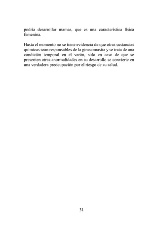 31
podría desarrollar mamas, que es una característica física
femenina.
Hasta el momento no se tiene evidencia de que otras sustancias
químicas sean responsables de la ginecomastia y se trata de una
condición temporal en el varón, solo en caso de que se
presenten otras anormalidades en su desarrollo se convierte en
una verdadera preocupación por el riesgo de su salud.
 