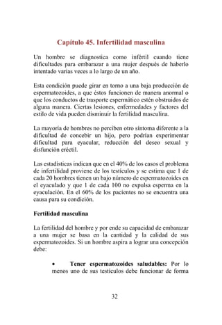 32
Capítulo 45. Infertilidad masculina
Un hombre se diagnostica como infértil cuando tiene
dificultades para embarazar a una mujer después de haberlo
intentado varias veces a lo largo de un año.
Esta condición puede girar en torno a una baja producción de
espermatozoides, a que éstos funcionen de manera anormal o
que los conductos de trasporte espermático estén obstruidos de
alguna manera. Ciertas lesiones, enfermedades y factores del
estilo de vida pueden disminuir la fertilidad masculina.
La mayoría de hombres no perciben otro síntoma diferente a la
dificultad de concebir un hijo, pero podrían experimentar
dificultad para eyacular, reducción del deseo sexual y
disfunción eréctil.
Las estadísticas indican que en el 40% de los casos el problema
de infertilidad proviene de los testículos y se estima que 1 de
cada 20 hombres tienen un bajo número de espermatozoides en
el eyaculado y que 1 de cada 100 no expulsa esperma en la
eyaculación. En el 60% de los pacientes no se encuentra una
causa para su condición.
Fertilidad masculina
La fertilidad del hombre y por ende su capacidad de embarazar
a una mujer se basa en la cantidad y la calidad de sus
espermatozoides. Si un hombre aspira a lograr una concepción
debe:
• Tener espermatozoides saludables: Por lo
menos uno de sus testículos debe funcionar de forma
 