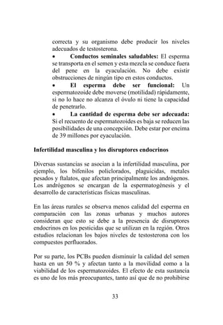 33
correcta y su organismo debe producir los niveles
adecuados de testosterona.
• Conductos seminales saludables: El esperma
se transporta en el semen y esta mezcla se conduce fuera
del pene en la eyaculación. No debe existir
obstrucciones de ningún tipo en estos conductos.
• El esperma debe ser funcional: Un
espermatozoide debe moverse (motilidad) rápidamente,
si no lo hace no alcanza el óvulo ni tiene la capacidad
de penetrarlo.
• La cantidad de esperma debe ser adecuada:
Si el recuento de espermatozoides es baja se reducen las
posibilidades de una concepción. Debe estar por encima
de 39 millones por eyaculación.
Infertilidad masculina y los disruptores endocrinos
Diversas sustancias se asocian a la infertilidad masculina, por
ejemplo, los bifenilos policlorados, plaguicidas, metales
pesados y ftalatos, que afectan principalmente los andrógenos.
Los andrógenos se encargan de la espermatogénesis y el
desarrollo de características físicas masculinas.
En las áreas rurales se observa menos calidad del esperma en
comparación con las zonas urbanas y muchos autores
consideran que esto se debe a la presencia de disruptores
endocrinos en los pesticidas que se utilizan en la región. Otros
estudios relacionan los bajos niveles de testosterona con los
compuestos perfluorados.
Por su parte, los PCBs pueden disminuir la calidad del semen
hasta en un 50 % y afectan tanto a la movilidad como a la
viabilidad de los espermatozoides. El efecto de esta sustancia
es uno de los más preocupantes, tanto así que de no prohibirse
 