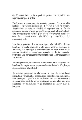 34
en 50 años los hombres podrían perder su capacidad de
reproducirse por sí solos.
Finalmente se encuentran los metales pesados. En un estudio
realizado en parejas estériles que llevaban a cabo su primera
fecundación in vitro se analizó el esperma con el fin de
encontrar biomarcadores que pudiesen predecir el resultado de
este procedimiento médico pero que no estuvieran asociados
con la concentración, viabilidad y movilidad del
espermatozoide.
Los investigadores descubrieron que más del 40% de los
hombres no estaba expuesto al plomo por motivos laborales ni
fumaban, sin embargo la concentración de este metal en el
plasma seminal y sanguíneo excedía el límite superior
permitido y se correlaciona inversamente con la fertilización de
los óvulos.
En otras palabras, cuando más plomo había en la sangre de los
hombres del experimento menor era la tasa de ovulación, lo que
desencadenaba infertilidad.
En nuestra sociedad es alarmante la tasa de infertilidad
masculina. Para muchos especialistas e institutos de salud es un
motivo de preocupación el hecho de cada vez sea más necesaria
la maternidad asistida, es un indicativo de que algo nos está
afectando profundamente y es momento de hacer algo al
respecto.
 