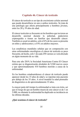 35
Capítulo 46. Cáncer de testículo
El cáncer de testículo es un tipo de crecimiento celular anormal
que puede desarrollarse en uno o ambos testículos. Se trata de
una patología que afecta principalmente a hombres jóvenes,
entre los 20 y 39 años de edad.
El cáncer testicular es frecuente en los hombres que tuvieron un
desarrollo anormal durante la pubertad, padecieron
criptorquidia o tienen un familiar que desarrolló cáncer.
También es usual en adultos, solo el 6% de los casos se presenta
en niños y adolescentes y el 8% en adultos mayores.
Las estadísticas mundiales señalan que en comparación con
otras enfermedades oncológicas el cáncer de testículo es poco
frecuente, de hecho, solo 1 de cada 250 varones se verá afectado
en algún momento de su vida.
Para este año 2019, la Sociedad Americana Contra El Cáncer
estima que se diagnosticarán alrededor de 9,560 nuevos casos
y que aproximadamente 410 hombres morirán a causa de la
enfermedad.
En los hombres estadounidenses el cáncer de testículo puede
aparecer desde los 15 años de edad y se reportan más paciente
por debajo de los 35 años. A nivel mundial la edad promedio
de diagnóstico es de aproximadamente 33 años.
La mayor parte del tiempo la enfermedad se trata con éxito, así
que el riesgo de que un hombre muera de este cáncer es de 1 en
5.000, no obstante la enfermedad ha duplicado su incidencia en
las últimas décadas.
¿Qué ocasiona el cáncer de testículo?
 