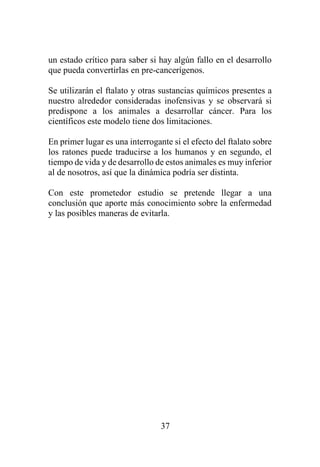 37
un estado crítico para saber si hay algún fallo en el desarrollo
que pueda convertirlas en pre-cancerígenos.
Se utilizarán el ftalato y otras sustancias químicos presentes a
nuestro alrededor consideradas inofensivas y se observará si
predispone a los animales a desarrollar cáncer. Para los
científicos este modelo tiene dos limitaciones.
En primer lugar es una interrogante si el efecto del ftalato sobre
los ratones puede traducirse a los humanos y en segundo, el
tiempo de vida y de desarrollo de estos animales es muy inferior
al de nosotros, así que la dinámica podría ser distinta.
Con este prometedor estudio se pretende llegar a una
conclusión que aporte más conocimiento sobre la enfermedad
y las posibles maneras de evitarla.
 