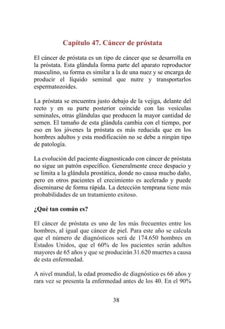 38
Capítulo 47. Cáncer de próstata
El cáncer de próstata es un tipo de cáncer que se desarrolla en
la próstata. Esta glándula forma parte del aparato reproductor
masculino, su forma es similar a la de una nuez y se encarga de
producir el líquido seminal que nutre y transportarlos
espermatozoides.
La próstata se encuentra justo debajo de la vejiga, delante del
recto y en su parte posterior coincide con las vesículas
seminales, otras glándulas que producen la mayor cantidad de
semen. El tamaño de esta glándula cambia con el tiempo, por
eso en los jóvenes la próstata es más reducida que en los
hombres adultos y esta modificación no se debe a ningún tipo
de patología.
La evolución del paciente diagnosticado con cáncer de próstata
no sigue un patrón específico. Generalmente crece despacio y
se limita a la glándula prostática, donde no causa mucho daño,
pero en otros pacientes el crecimiento es acelerado y puede
diseminarse de forma rápida. La detección temprana tiene más
probabilidades de un tratamiento exitoso.
¿Qué tan común es?
El cáncer de próstata es uno de los más frecuentes entre los
hombres, al igual que cáncer de piel. Para este año se calcula
que el número de diagnósticos será de 174.650 hombres en
Estados Unidos, que el 60% de los pacientes serán adultos
mayores de 65 años y que se producirán 31.620 muertes a causa
de esta enfermedad.
A nivel mundial, la edad promedio de diagnóstico es 66 años y
rara vez se presenta la enfermedad antes de los 40. En el 90%
 