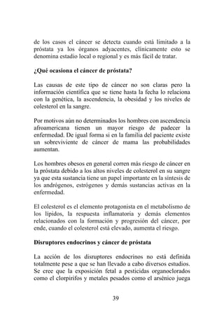 39
de los casos el cáncer se detecta cuando está limitado a la
próstata ya los órganos adyacentes, clínicamente esto se
denomina estadio local o regional y es más fácil de tratar.
¿Qué ocasiona el cáncer de próstata?
Las causas de este tipo de cáncer no son claras pero la
información científica que se tiene hasta la fecha lo relaciona
con la genética, la ascendencia, la obesidad y los niveles de
colesterol en la sangre.
Por motivos aún no determinados los hombres con ascendencia
afroamericana tienen un mayor riesgo de padecer la
enfermedad. De igual forma si en la familia del paciente existe
un sobreviviente de cáncer de mama las probabilidades
aumentan.
Los hombres obesos en general corren más riesgo de cáncer en
la próstata debido a los altos niveles de colesterol en su sangre
ya que esta sustancia tiene un papel importante en la síntesis de
los andrógenos, estrógenos y demás sustancias activas en la
enfermedad.
El colesterol es el elemento protagonista en el metabolismo de
los lípidos, la respuesta inflamatoria y demás elementos
relacionados con la formación y progresión del cáncer, por
ende, cuando el colesterol está elevado, aumenta el riesgo.
Disruptores endocrinos y cáncer de próstata
La acción de los disruptores endocrinos no está definida
totalmente pese a que se han llevado a cabo diversos estudios.
Se cree que la exposición fetal a pesticidas organoclorados
como el clorpirifos y metales pesados como el arsénico juega
 