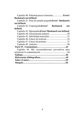 4
Capítulo 40. Pubertad precoz femenina................. Error!
Bookmark not defined.
Capítulo 41. Pene de tamaño pequeñoError! Bookmark
not defined.
Capítulo 42. CriptorquidiaError! Bookmark not
defined.
Capítulo 43. HipospadiasError! Bookmark not defined.
Capítulo 44. Ginecomastia puberal................................28
Capítulo 45. Infertilidad masculina ...............................31
Capítulo 46. Cáncer de testículo....................................34
Capítulo 47. Cáncer de próstata.....................................37
Capítulo 48. Autismo.....................................................40
Parte IV. Conclusiones………………………………..43
Capítulo 49. Mis recomendaciones preventivas para
minimizar la contaminación ...............................................44
Epílogo……………………………………………..…..46
Referencias bibliográficas……………………….........49
Sobre el autor..………………………………………...55
Sinopsis………………………………………………...56
 