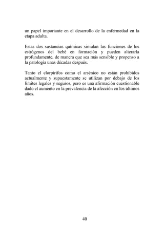 40
un papel importante en el desarrollo de la enfermedad en la
etapa adulta.
Estas dos sustancias químicas simulan las funciones de los
estrógenos del bebé en formación y pueden alterarla
profundamente, de manera que sea más sensible y propenso a
la patología unas décadas después.
Tanto el clorpirifos como el arsénico no están prohibidos
actualmente y supuestamente se utilizan por debajo de los
límites legales y seguros, pero es una afirmación cuestionable
dado el aumento en la prevalencia de la afección en los últimos
años.
 