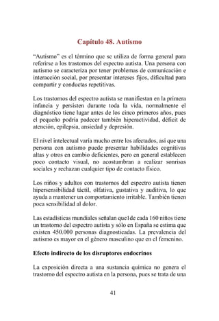 41
Capítulo 48. Autismo
“Autismo” es el término que se utiliza de forma general para
referirse a los trastornos del espectro autista. Una persona con
autismo se caracteriza por tener problemas de comunicación e
interacción social, por presentar intereses fijos, dificultad para
compartir y conductas repetitivas.
Los trastornos del espectro autista se manifiestan en la primera
infancia y persisten durante toda la vida, normalmente el
diagnóstico tiene lugar antes de los cinco primeros años, pues
el pequeño podría padecer también hiperactividad, déficit de
atención, epilepsia, ansiedad y depresión.
El nivel intelectual varía mucho entre los afectados, así que una
persona con autismo puede presentar habilidades cognitivas
altas y otros en cambio deficientes, pero en general establecen
poco contacto visual, no acostumbran a realizar sonrisas
sociales y rechazan cualquier tipo de contacto físico.
Los niños y adultos con trastornos del espectro autista tienen
hipersensibilidad táctil, olfativa, gustativa y auditiva, lo que
ayuda a mantener un comportamiento irritable. También tienen
poca sensibilidad al dolor.
Las estadísticas mundiales señalan que1de cada 160 niños tiene
un trastorno del espectro autista y sólo en España se estima que
existen 450.000 personas diagnosticadas. La prevalencia del
autismo es mayor en el género masculino que en el femenino.
Efecto indirecto de los disruptores endocrinos
La exposición directa a una sustancia química no genera el
trastorno del espectro autista en la persona, pues se trata de una
 