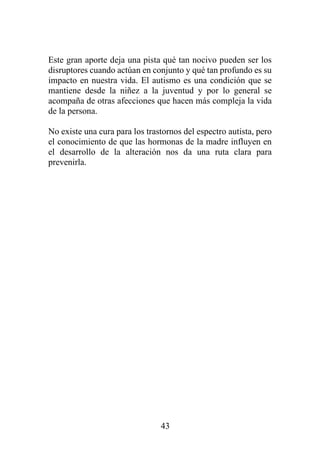 43
Este gran aporte deja una pista qué tan nocivo pueden ser los
disruptores cuando actúan en conjunto y qué tan profundo es su
impacto en nuestra vida. El autismo es una condición que se
mantiene desde la niñez a la juventud y por lo general se
acompaña de otras afecciones que hacen más compleja la vida
de la persona.
No existe una cura para los trastornos del espectro autista, pero
el conocimiento de que las hormonas de la madre influyen en
el desarrollo de la alteración nos da una ruta clara para
prevenirla.
 