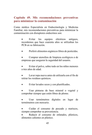 45
Capítulo 49. Mis recomendaciones preventivas
para minimizar la contaminación
Como médico Especialista en Endocrinología y Medicina
Familiar, mis recomendaciones preventivas para minimizar la
contaminación con disruptores endocrinos son:
• Evitar los equipos eléctricos antiguos,
recordemos que hace cuarenta años se utilizaban los
PCB en su fabricación.
• Preferir alimentos orgánicos libres de pesticidas.
• Comprar utensilios de limpieza ecológicos o de
empresas que aseguren la seguridad del usuario.
• Evitar el polvo, sobre todo en los niños menores
a tres años de edad.
• Lavar ropa nueva antes de utilizarla con el fin de
retirar los residuos químicos.
• Evitar lavados secos y con plastificados.
• Usar pinturas de base mineral o vegetal y
comprobar siempre que estén libres de plomo.
• Usar termómetros digitales en lugar de
termómetros con mercurio.
• Cuidar el consumo de pescado y mariscos,
siempre comprobar su proveniencia.
• Reducir el consumo de enlatados, plásticos,
alimentos calientes en plástico.
 