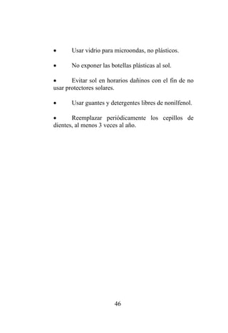 46
• Usar vidrio para microondas, no plásticos.
• No exponer las botellas plásticas al sol.
• Evitar sol en horarios dañinos con el fin de no
usar protectores solares.
• Usar guantes y detergentes libres de nonilfenol.
• Reemplazar periódicamente los cepillos de
dientes, al menos 3 veces al año.
 