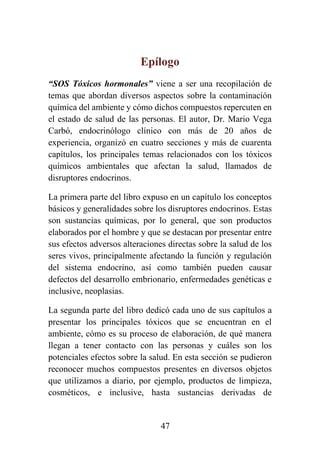 47
Epílogo
“SOS Tóxicos hormonales” viene a ser una recopilación de
temas que abordan diversos aspectos sobre la contaminación
química del ambiente y cómo dichos compuestos repercuten en
el estado de salud de las personas. El autor, Dr. Mario Vega
Carbó, endocrinólogo clínico con más de 20 años de
experiencia, organizó en cuatro secciones y más de cuarenta
capítulos, los principales temas relacionados con los tóxicos
químicos ambientales que afectan la salud, llamados de
disruptores endocrinos.
La primera parte del libro expuso en un capítulo los conceptos
básicos y generalidades sobre los disruptores endocrinos. Estas
son sustancias químicas, por lo general, que son productos
elaborados por el hombre y que se destacan por presentar entre
sus efectos adversos alteraciones directas sobre la salud de los
seres vivos, principalmente afectando la función y regulación
del sistema endocrino, así como también pueden causar
defectos del desarrollo embrionario, enfermedades genéticas e
inclusive, neoplasias.
La segunda parte del libro dedicó cada uno de sus capítulos a
presentar los principales tóxicos que se encuentran en el
ambiente, cómo es su proceso de elaboración, de qué manera
llegan a tener contacto con las personas y cuáles son los
potenciales efectos sobre la salud. En esta sección se pudieron
reconocer muchos compuestos presentes en diversos objetos
que utilizamos a diario, por ejemplo, productos de limpieza,
cosméticos, e inclusive, hasta sustancias derivadas de
 