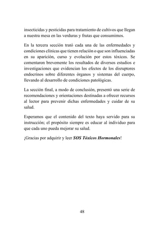 48
insecticidas y pesticidas para tratamiento de cultivos que llegan
a nuestra mesa en las verduras y frutas que consumimos.
En la tercera sección trató cada una de las enfermedades y
condiciones clínicas que tienen relación o que son influenciadas
en su aparición, curso y evolución por estos tóxicos. Se
comentaron brevemente los resultados de diversos estudios e
investigaciones que evidencian los efectos de los disruptores
endocrinos sobre diferentes órganos y sistemas del cuerpo,
llevando al desarrollo de condiciones patológicas.
La sección final, a modo de conclusión, presentó una serie de
recomendaciones y orientaciones destinadas a ofrecer recursos
al lector para prevenir dichas enfermedades y cuidar de su
salud.
Esperamos que el contenido del texto haya servido para su
instrucción; el propósito siempre es educar al individuo para
que cada uno pueda mejorar su salud.
¡Gracias por adquirir y leer SOS Tóxicos Hormonales!
 