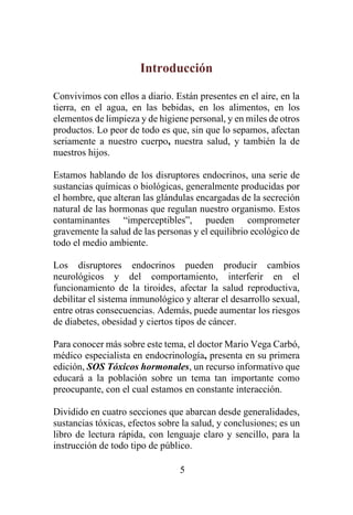 5
Introducción
Convivimos con ellos a diario. Están presentes en el aire, en la
tierra, en el agua, en las bebidas, en los alimentos, en los
elementos de limpieza y de higiene personal, y en miles de otros
productos. Lo peor de todo es que, sin que lo sepamos, afectan
seriamente a nuestro cuerpo, nuestra salud, y también la de
nuestros hijos.
Estamos hablando de los disruptores endocrinos, una serie de
sustancias químicas o biológicas, generalmente producidas por
el hombre, que alteran las glándulas encargadas de la secreción
natural de las hormonas que regulan nuestro organismo. Estos
contaminantes “imperceptibles”, pueden comprometer
gravemente la salud de las personas y el equilibrio ecológico de
todo el medio ambiente.
Los disruptores endocrinos pueden producir cambios
neurológicos y del comportamiento, interferir en el
funcionamiento de la tiroides, afectar la salud reproductiva,
debilitar el sistema inmunológico y alterar el desarrollo sexual,
entre otras consecuencias. Además, puede aumentar los riesgos
de diabetes, obesidad y ciertos tipos de cáncer.
Para conocer más sobre este tema, el doctor Mario Vega Carbó,
médico especialista en endocrinología, presenta en su primera
edición, SOS Tóxicos hormonales, un recurso informativo que
educará a la población sobre un tema tan importante como
preocupante, con el cual estamos en constante interacción.
Dividido en cuatro secciones que abarcan desde generalidades,
sustancias tóxicas, efectos sobre la salud, y conclusiones; es un
libro de lectura rápida, con lenguaje claro y sencillo, para la
instrucción de todo tipo de público.
 