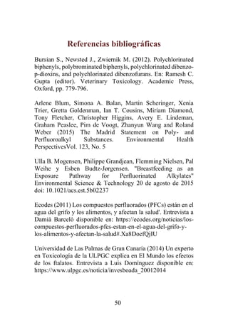 50
Referencias bibliográficas
Bursian S., Newsted J., Zwiernik M. (2012). Polychlorinated
biphenyls, polybrominated biphenyls, polychlorinated dibenzo-
p-dioxins, and polychlorinated dibenzofurans. En: Ramesh C.
Gupta (editor). Veterinary Toxicology. Academic Press,
Oxford, pp. 779-796.
Arlene Blum, Simona A. Balan, Martin Scheringer, Xenia
Trier, Gretta Goldenman, Ian T. Cousins, Miriam Diamond,
Tony Fletcher, Christopher Higgins, Avery E. Lindeman,
Graham Peaslee, Pim de Voogt, Zhanyun Wang and Roland
Weber (2015) The Madrid Statement on Poly- and
Perfluoroalkyl Substances. Environmental Health
PerspectivesVol. 123, No. 5
Ulla B. Mogensen, Philippe Grandjean, Flemming Nielsen, Pal
Weihe y Esben Budtz-Jørgensen. "Breastfeeding as an
Exposure Pathway for Perfluorinated Alkylates"
Environmental Science & Technology 20 de agosto de 2015
doi: 10.1021/acs.est.5b02237
Ecodes (2011) Los compuestos perfluorados (PFCs) están en el
agua del grifo y los alimentos, y afectan la salud'. Entrevista a
Damià Barceló disponible en: https://ecodes.org/noticias/los-
compuestos-perfluorados-pfcs-estan-en-el-agua-del-grifo-y-
los-alimentos-y-afectan-la-salud#.Xa8DocfQjIU
Universidad de Las Palmas de Gran Canaria (2014) Un experto
en Toxicología de la ULPGC explica en El Mundo los efectos
de los ftalatos. Entrevista a Luis Domínguez disponible en:
https://www.ulpgc.es/noticia/invesboada_20012014
 