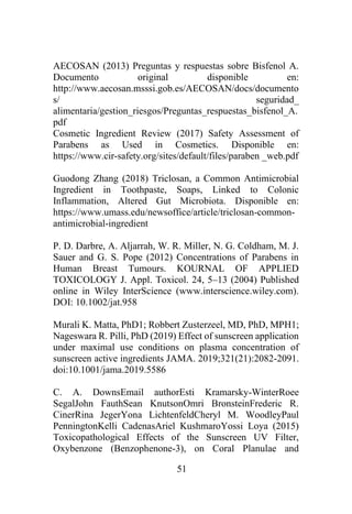 51
AECOSAN (2013) Preguntas y respuestas sobre Bisfenol A.
Documento original disponible en:
http://www.aecosan.msssi.gob.es/AECOSAN/docs/documento
s/ seguridad_
alimentaria/gestion_riesgos/Preguntas_respuestas_bisfenol_A.
pdf
Cosmetic Ingredient Review (2017) Safety Assessment of
Parabens as Used in Cosmetics. Disponible en:
https://www.cir-safety.org/sites/default/files/paraben _web.pdf
Guodong Zhang (2018) Triclosan, a Common Antimicrobial
Ingredient in Toothpaste, Soaps, Linked to Colonic
Inflammation, Altered Gut Microbiota. Disponible en:
https://www.umass.edu/newsoffice/article/triclosan-common-
antimicrobial-ingredient
P. D. Darbre, A. Aljarrah, W. R. Miller, N. G. Coldham, M. J.
Sauer and G. S. Pope (2012) Concentrations of Parabens in
Human Breast Tumours. KOURNAL OF APPLIED
TOXICOLOGY J. Appl. Toxicol. 24, 5–13 (2004) Published
online in Wiley InterScience (www.interscience.wiley.com).
DOI: 10.1002/jat.958
Murali K. Matta, PhD1; Robbert Zusterzeel, MD, PhD, MPH1;
Nageswara R. Pilli, PhD (2019) Effect of sunscreen application
under maximal use conditions on plasma concentration of
sunscreen active ingredients JAMA. 2019;321(21):2082-2091.
doi:10.1001/jama.2019.5586
C. A. DownsEmail authorEsti Kramarsky-WinterRoee
SegalJohn FauthSean KnutsonOmri BronsteinFrederic R.
CinerRina JegerYona LichtenfeldCheryl M. WoodleyPaul
PenningtonKelli CadenasAriel KushmaroYossi Loya (2015)
Toxicopathological Effects of the Sunscreen UV Filter,
Oxybenzone (Benzophenone-3), on Coral Planulae and
 