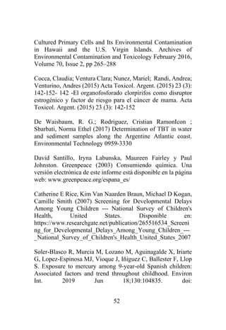 52
Cultured Primary Cells and Its Environmental Contamination
in Hawaii and the U.S. Virgin Islands. Archives of
Environmental Contamination and Toxicology February 2016,
Volume 70, Issue 2, pp 265–288
Cocca, Claudia; Ventura Clara; Nunez, Mariel; Randi, Andrea;
Venturino, Andres (2015) Acta Toxicol. Argent. (2015) 23 (3):
142-152- 142 -El organofosforado clorpirifos como disruptor
estrogénico y factor de riesgo para el cáncer de mama. Acta
Toxicol. Argent. (2015) 23 (3): 142-152
De Waisbaum, R. G.; Rodriguez, Cristian RamonIcon ;
Sbarbati, Norma Ethel (2017) Determination of TBT in water
and sediment samples along the Argentine Atlantic coast.
Environmental Technology 0959-3330
David Santillo, Iryna Labunska, Maureen Fairley y Paul
Johnston. Greenpeace (2003) Consumiendo química. Una
versión electrónica de este informe está disponible en la página
web: www.greenpeace.org/espana_es/
Catherine E Rice, Kim Van Naarden Braun, Michael D Kogan,
Camille Smith (2007) Screening for Developmental Delays
Among Young Children --- National Survey of Children's
Health, United States. Disponible en:
https://www.researchgate.net/publication/265516534_Screeni
ng_for_Developmental_Delays_Among_Young_Children_---
_National_Survey_of_Children's_Health_United_States_2007
Soler-Blasco R, Murcia M, Lozano M, Aguinagalde X, Iriarte
G, Lopez-Espinosa MJ, Vioque J, Iñiguez C, Ballester F, Llop
S. Exposure to mercury among 9-year-old Spanish children:
Associated factors and trend throughout childhood. Environ
Int. 2019 Jun 18;130:104835. doi:
 
