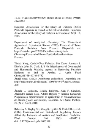 53
10.1016/j.envint.2019.05.029. [Epub ahead of print]. PMID:
31226565
European Association for the Study of Diabetes (2015)
Pesticide exposure is related to the risk of diabetes .European
Association for the Study of Diabetes, news release, Sept. 15,
2015
Department of Analytical Chemistry The Connecticut
Agricultural Experiment Station (2012) Removal of Trace
Pesticide Residues from Produce. Disponible en:
https://portal.ct.gov/CAES/Fact-Sheets/Analytical-
Chemistry/Removal-of-Trace-Pesticide-Residues-from-
Produce
Tianxi Yang, OrcidJeffery Doherty, Bin Zhao, Amanda J.
Kinchla, John M. Clark, Lili He Effectiveness of Commercial
and Homemade Washing Agents in Removing Pesticide
Residues on and in Apples. J. Agric. Food
Chem.201765449744-9752
Ángel Nadal (2012) Disruptores endocrinos. Disponible en:
http://dspace.umh.es/bitstream/11000/4649/1/Ángel%20Nadal
.pdf
Ángela L. Londoño, Beatriz Restrepo, Juan F. Sánchez,
Alejandro García-Ríos, Adolfo Bayona y Patricia Landázuri
Plaguicidas e hipotiroidismo en agricultores en zonas de cultivo
de plátano y café, en Quindío, Colombia. Rev. Salud Pública.
20 (2): 215-220, 2018
Rzhetsky A, Bagley SC, Wang K, Lyttle CS, Cook EH Jr, et al.
(2014) Environmental and State-Level Regulatory Factors
Affect the Incidence of Autism and Intellectual Disability.
PLoS Comput Biol 10(3): e1003518.
doi:10.1371/journal.pcbi.1003518
 