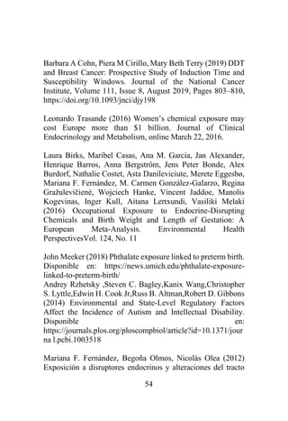54
Barbara A Cohn, Piera M Cirillo, Mary Beth Terry (2019) DDT
and Breast Cancer: Prospective Study of Induction Time and
Susceptibility Windows. Journal of the National Cancer
Institute, Volume 111, Issue 8, August 2019, Pages 803–810,
https://doi.org/10.1093/jnci/djy198
Leonardo Trasande (2016) Women’s chemical exposure may
cost Europe more than $1 billion. Journal of Clinical
Endocrinology and Metabolism, online March 22, 2016.
Laura Birks, Maribel Casas, Ana M. Garcia, Jan Alexander,
Henrique Barros, Anna Bergström, Jens Peter Bonde, Alex
Burdorf, Nathalie Costet, Asta Danileviciute, Merete Eggesbø,
Mariana F. Fernández, M. Carmen González-Galarzo, Regina
Gražulevičienė, Wojciech Hanke, Vincent Jaddoe, Manolis
Kogevinas, Inger Kull, Aitana Lertxundi, Vasiliki Melaki
(2016) Occupational Exposure to Endocrine-Disrupting
Chemicals and Birth Weight and Length of Gestation: A
European Meta-Analysis. Environmental Health
PerspectivesVol. 124, No. 11
John Meeker (2018) Phthalate exposure linked to preterm birth.
Disponible en: https://news.umich.edu/phthalate-exposure-
linked-to-preterm-birth/
Andrey Rzhetsky ,Steven C. Bagley,Kanix Wang,Christopher
S. Lyttle,Edwin H. Cook Jr,Russ B. Altman,Robert D. Gibbons
(2014) Environmental and State-Level Regulatory Factors
Affect the Incidence of Autism and Intellectual Disability.
Disponible en:
https://journals.plos.org/ploscompbiol/article?id=10.1371/jour
na l.pcbi.1003518
Mariana F. Fernández, Begoña Olmos, Nicolás Olea (2012)
Exposición a disruptores endocrinos y alteraciones del tracto
 