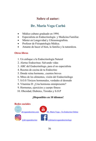56
Sobre el autor:
Dr. Mario Vega Carbó
• Médico cubano graduado en 1994.
• Especialista en Endocrinología y Medicina Familiar.
• Máster en Longevidad y Ultrasonografista.
• Profesor de Fisiopatología Médica.
• Amante de hacer el bien, la familia y la naturaleza.
Otros libros
1. Un enfoque a la Endocrinología Natural
2. Alertas Endocrinas: Salvando vidas
3. ABC del Endocrinólogo, para el no especialista
4. Recetas de cocina de tu Endocrino
5. Donde reina hormona...cuentos breves
6. Mitos de los alimentos, visión del Endocrinólogo
7. S.O.S Tóxicos hormonales, verdades al desnudo
8. Vitamina D: ¿Una hormona omnipresente?
9. Hormonas, ejercicios y cuerpo fitness
10. Obesidad, Diabetes, Tiroides y S.O.P
¡Disponibles en 10 idiomas!
Redes sociales
drvegaendocrino.com Dr. Mario Vega - Tu Endocrino Online
@drvegaendocrino @drmariovegaendocrinologo
 