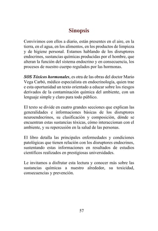 57
Sinopsis
Convivimos con ellos a diario, están presentes en el aire, en la
tierra, en el agua, en los alimentos, en los productos de limpieza
y de higiene personal. Estamos hablando de los disruptores
endocrinos, sustancias químicas producidas por el hombre, que
alteran la función del sistema endocrino y en consecuencia, los
procesos de nuestro cuerpo regulados por las hormonas.
SOS Tóxicos hormonales, es otra de las obras del doctor Mario
Vega Carbó, médico especialista en endocrinología, quien trae
e esta oportunidad un texto orientado a educar sobre los riesgos
derivados de la contaminación química del ambiente, con un
lenguaje simple y claro para todo público.
El texto se divide en cuatro grandes secciones que explican las
generalidades e informaciones básicas de los disruptores
neuroendocrinos, su clasificación y composición, dónde se
encuentran estas sustancias tóxicas, cómo interaccionan con el
ambiente, y su repercusión en la salud de las personas.
El libro detalla las principales enfermedades y condiciones
patológicas que tienen relación con los disruptores endocrinos,
sustentando estas informaciones en resultados de estudios
científicos realizados en prestigiosas universidades.
Le invitamos a disfrutar esta lectura y conocer más sobre las
sustancias químicas a nuestro alrededor, su toxicidad,
consecuencias y prevención.
 