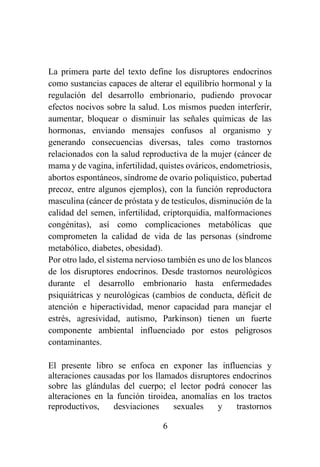 6
La primera parte del texto define los disruptores endocrinos
como sustancias capaces de alterar el equilibrio hormonal y la
regulación del desarrollo embrionario, pudiendo provocar
efectos nocivos sobre la salud. Los mismos pueden interferir,
aumentar, bloquear o disminuir las señales químicas de las
hormonas, enviando mensajes confusos al organismo y
generando consecuencias diversas, tales como trastornos
relacionados con la salud reproductiva de la mujer (cáncer de
mama y de vagina, infertilidad, quistes ováricos, endometriosis,
abortos espontáneos, síndrome de ovario poliquístico, pubertad
precoz, entre algunos ejemplos), con la función reproductora
masculina (cáncer de próstata y de testículos, disminución de la
calidad del semen, infertilidad, criptorquidia, malformaciones
congénitas), así como complicaciones metabólicas que
comprometen la calidad de vida de las personas (síndrome
metabólico, diabetes, obesidad).
Por otro lado, el sistema nervioso también es uno de los blancos
de los disruptores endocrinos. Desde trastornos neurológicos
durante el desarrollo embrionario hasta enfermedades
psiquiátricas y neurológicas (cambios de conducta, déficit de
atención e hiperactividad, menor capacidad para manejar el
estrés, agresividad, autismo, Parkinson) tienen un fuerte
componente ambiental influenciado por estos peligrosos
contaminantes.
El presente libro se enfoca en exponer las influencias y
alteraciones causadas por los llamados disruptores endocrinos
sobre las glándulas del cuerpo; el lector podrá conocer las
alteraciones en la función tiroidea, anomalías en los tractos
reproductivos, desviaciones sexuales y trastornos
 