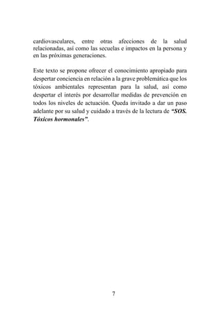 7
cardiovasculares, entre otras afecciones de la salud
relacionadas, así como las secuelas e impactos en la persona y
en las próximas generaciones.
Este texto se propone ofrecer el conocimiento apropiado para
despertar conciencia en relación a la grave problemática que los
tóxicos ambientales representan para la salud, así como
despertar el interés por desarrollar medidas de prevención en
todos los niveles de actuación. Queda invitado a dar un paso
adelante por su salud y cuidado a través de la lectura de “SOS.
Tóxicos hormonales”.
 