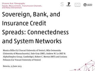 Sovereign, Bank, and
Insurance Credit
Spreads: Connectedness
and System Networks
SYstemic Risk TOmography:
Signals, Measurements, Transmission Channels,
and Policy Interventions
Monica Billio (Ca’ Foscari University of Venice), Mila Getmansky
(University of Massachusetts), Dale Gray (IMF), Andrew W. Lo (MIT &
AlphaSimplex Group, Cambridge), Robert C. Merton (MIT) and Loriana
Pelizzon (Ca’ Foscari University of Venice)
Brescia, 25 June 2013
 