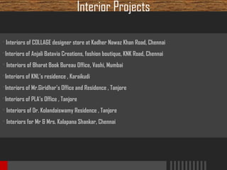 Interior Projects
 Interiors of COLLAGE designer store at Kadher Nawaz Khan Road, Chennai

Interiors of Anjali Batavia Creations, fashion boutique, KNK Road, Chennai
 Interiors of Bharat Book Bureau Office, Vashi, Mumbai
Interiors of KNL’s residence , Karaikudi
Interiors of Mr.Giridhar’s Office and Residence , Tanjore
Interiors of PLA’s Office , Tanjore
 Interiors of Dr. Kolandaiswamy Residence , Tanjore
 Interiors for Mr & Mrs. Kalapana Shankar, Chennai

 