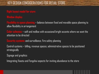 KEY DESIGN CONSIDERATIONS FOR RETAIL STORE
Right layout model for store
Window display
Flexibility in space planning – balance between fixed and movable space planning to
allow flexibility in arrangement
Color schemes – soft and mellow with occasional bright accents where we want the
attention to be directed
Security systems and surveillance, Fire safety planning
Control systems – billing, revenue spaces, administrative spaces to be positioned
strategically
Signage and graphics
Integrating Vaastu and Fengshui aspects for inviting abundance to the store

 