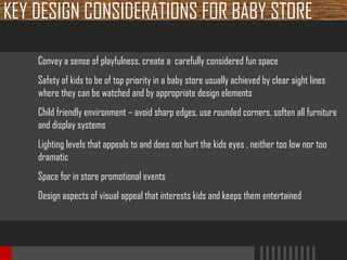 KEY DESIGN CONSIDERATIONS FOR BABY STORE
Convey a sense of playfulness, create a carefully considered fun space
Safety of kids to be of top priority in a baby store usually achieved by clear sight lines
where they can be watched and by appropriate design elements
Child friendly environment – avoid sharp edges, use rounded corners, soften all furniture
and display systems
Lighting levels that appeals to and does not hurt the kids eyes , neither too low nor too
dramatic
Space for in store promotional events
Design aspects of visual appeal that interests kids and keeps them entertained

 
