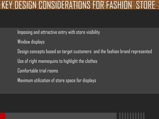 KEY DESIGN CONSIDERATIONS FOR FASHION STORE
Imposing and attractive entry with store visibility
Window displays
Design concepts based on target customers and the fashion brand represented
Use of right mannequins to highlight the clothes
Comfortable trial rooms
Maximum utilization of store space for displays

 